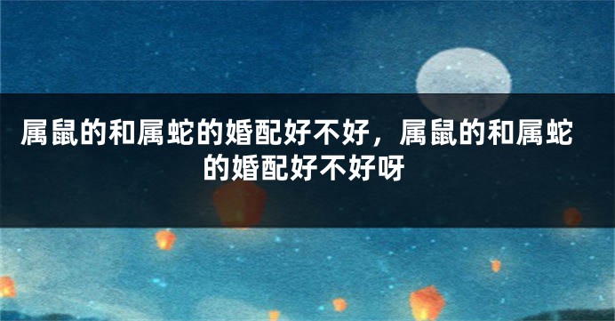 属鼠的和属蛇的婚配好不好，属鼠的和属蛇的婚配好不好呀