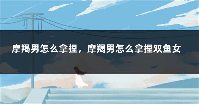 摩羯男怎么拿捏，摩羯男怎么拿捏双鱼女