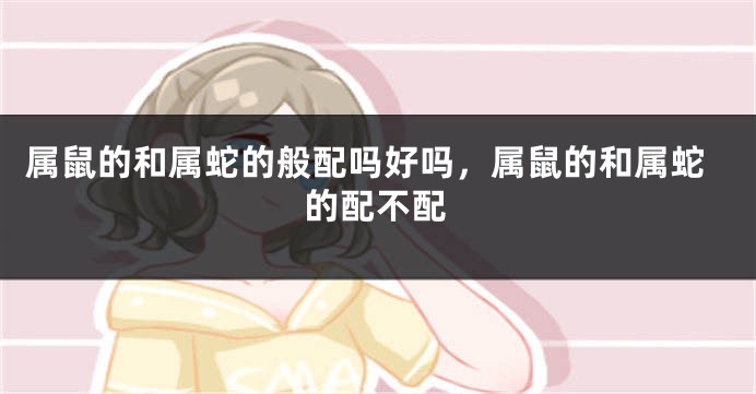 属鼠的和属蛇的般配吗好吗，属鼠的和属蛇的配不配