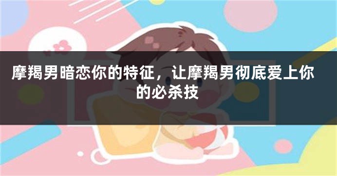 摩羯男暗恋你的特征,让摩羯男彻底爱上你的必杀技
