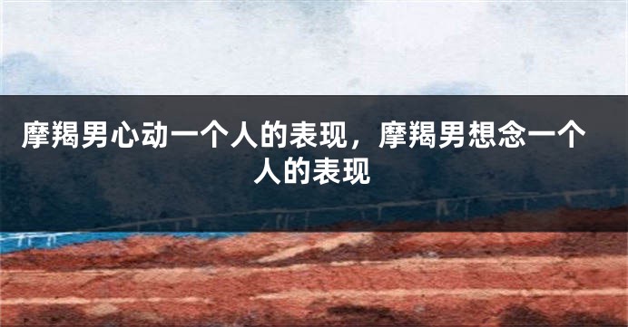 摩羯男心动一个人的表现,摩羯男想念一个人的表现