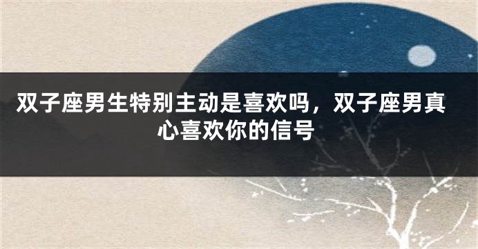 双子座男生特别主动是喜欢吗，双子座男真心喜欢你的信号