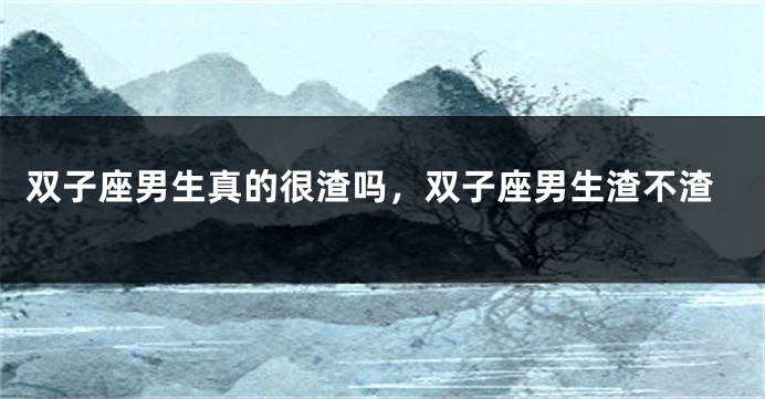 双子座男生真的很渣吗,双子座男生渣不渣