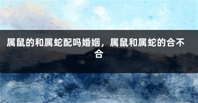 属鼠的和属蛇配吗婚姻,属鼠和属蛇的合不合