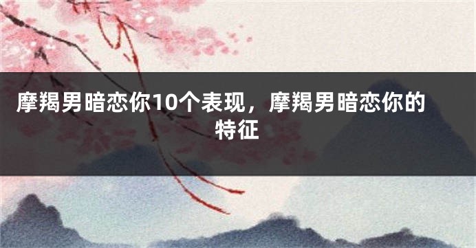 摩羯男暗恋你10个表现，摩羯男暗恋你的特征