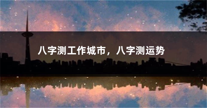 八字测工作城市,八字测运势