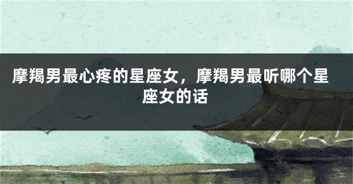 摩羯男最心疼的星座女，摩羯男最听哪个星座女的话