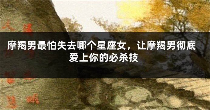 摩羯男最怕失去哪个星座女,让摩羯男彻底爱上你的必杀技