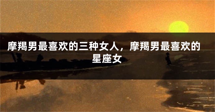 摩羯男最喜欢的三种女人,摩羯男最喜欢的星座女