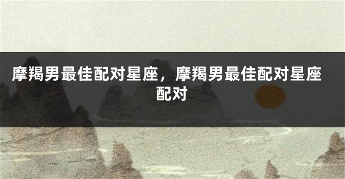 摩羯男最佳配对星座，摩羯男最佳配对星座配对