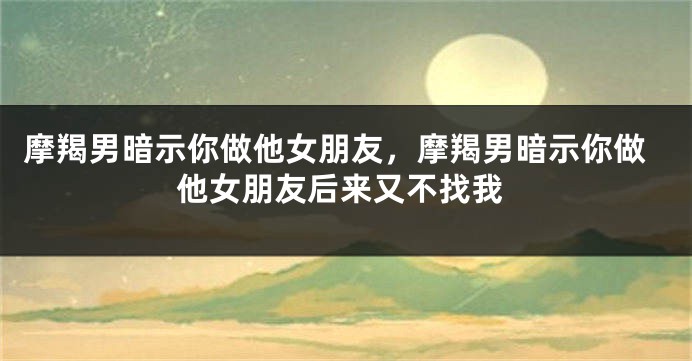 摩羯男暗示你做他女朋友，摩羯男暗示你做他女朋友后来又不找我