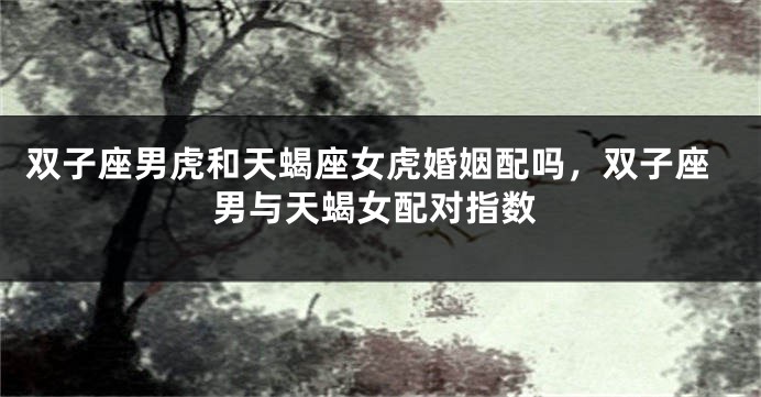 双子座男虎和天蝎座女虎婚姻配吗，双子座男与天蝎女配对指数
