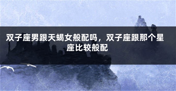 双子座男跟天蝎女般配吗，双子座跟那个星座比较般配