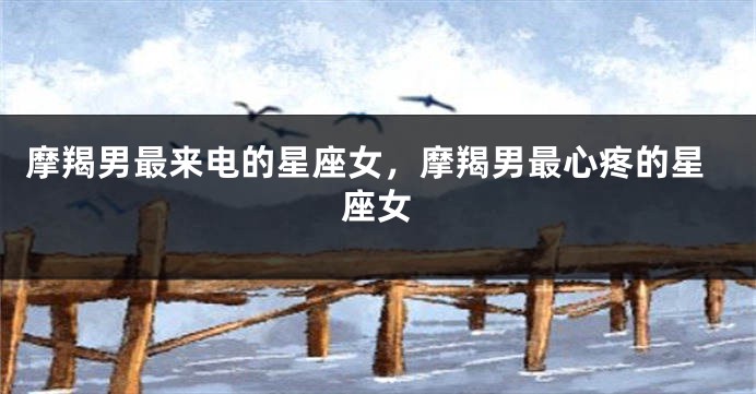 摩羯男最来电的星座女，摩羯男最心疼的星座女