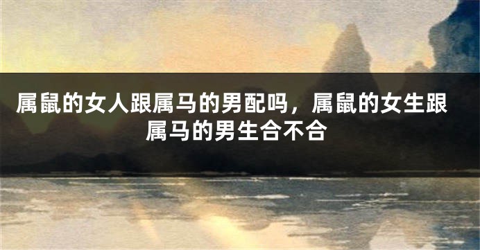 属鼠的女人跟属马的男配吗，属鼠的女生跟属马的男生合不合