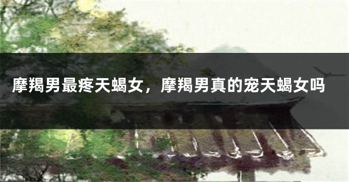 摩羯男最疼天蝎女，摩羯男真的宠天蝎女吗
