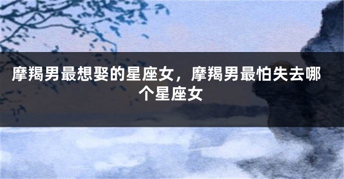 摩羯男最想娶的星座女，摩羯男最怕失去哪个星座女