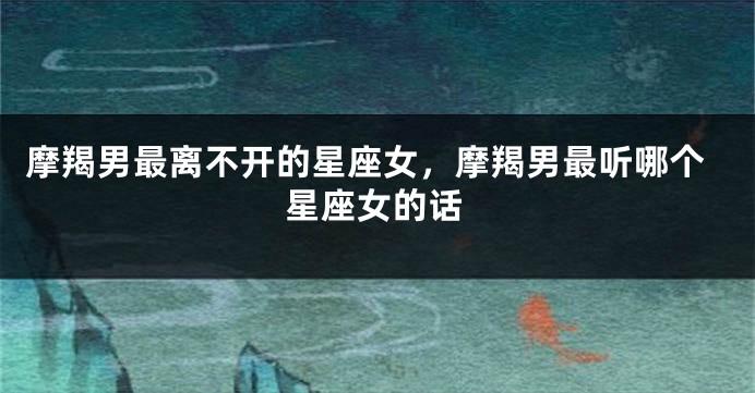 摩羯男最离不开的星座女，摩羯男最听哪个星座女的话