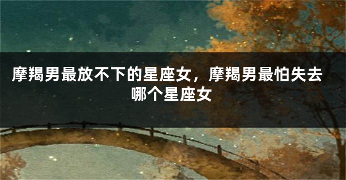 摩羯男最放不下的星座女，摩羯男最怕失去哪个星座女