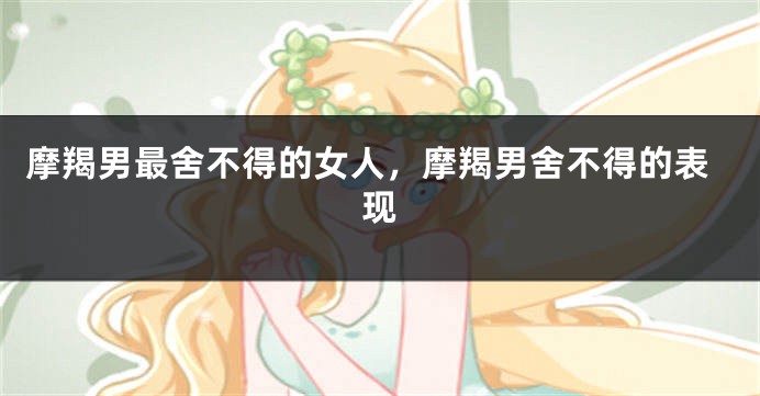摩羯男最舍不得的女人，摩羯男舍不得的表现