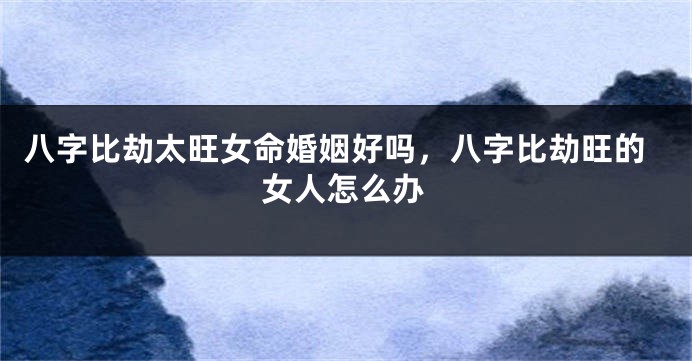 八字比劫太旺女命婚姻好吗，八字比劫旺的女人怎么办