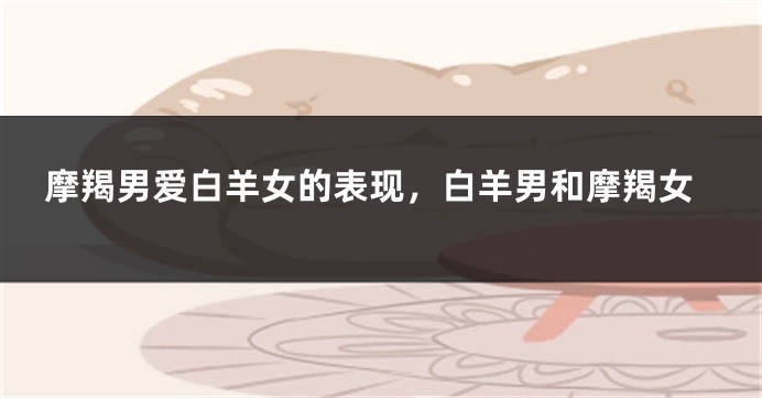 摩羯男爱白羊女的表现，白羊男和摩羯女