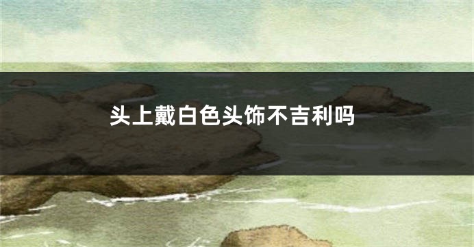 头上戴白色头饰不吉利吗