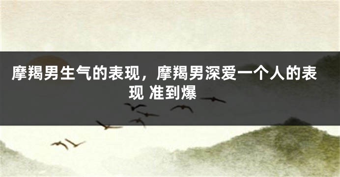 摩羯男生气的表现,摩羯男深爱一个人的表现 准到爆