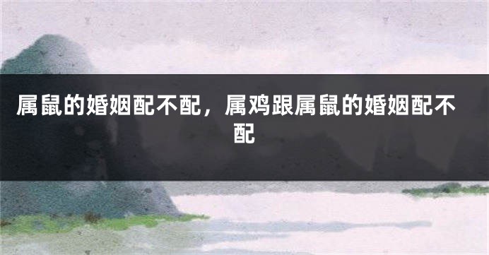 属鼠的婚姻配不配，属鸡跟属鼠的婚姻配不配