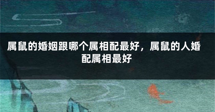 属鼠的婚姻跟哪个属相配最好，属鼠的人婚配属相最好