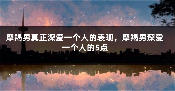 摩羯男真正深爱一个人的表现，摩羯男深爱一个人的5点
