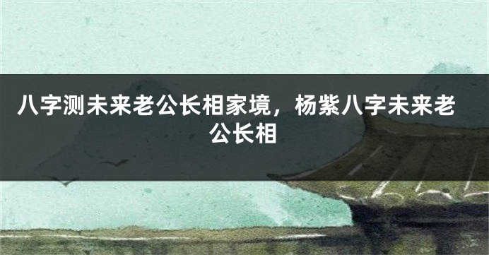 八字测未来老公长相家境,杨紫八字未来老公长相