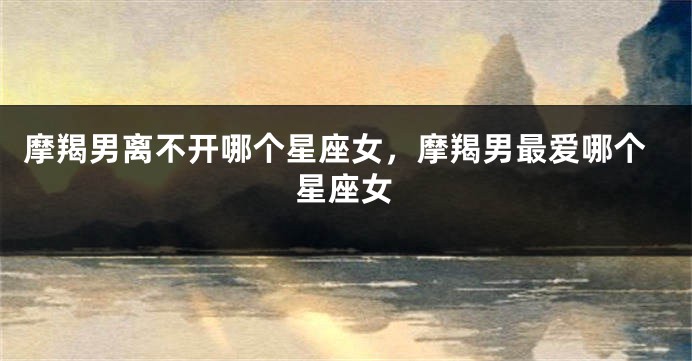 摩羯男离不开哪个星座女，摩羯男最爱哪个星座女