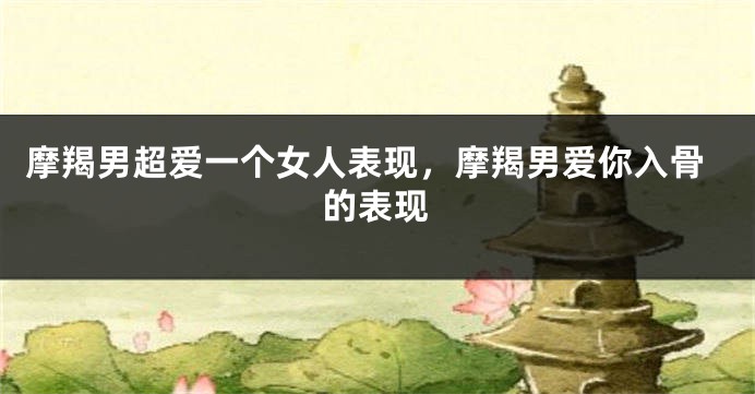 摩羯男超爱一个女人表现，摩羯男爱你入骨的表现