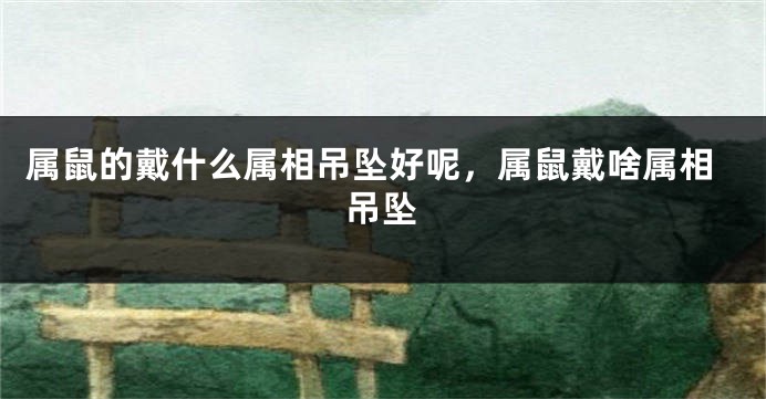 属鼠的戴什么属相吊坠好呢，属鼠戴啥属相吊坠