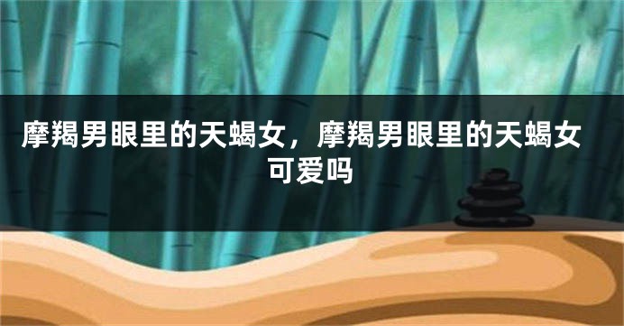 摩羯男眼里的天蝎女，摩羯男眼里的天蝎女可爱吗