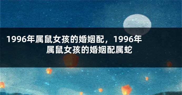1996年属鼠女孩的婚姻配，1996年属鼠女孩的婚姻配属蛇