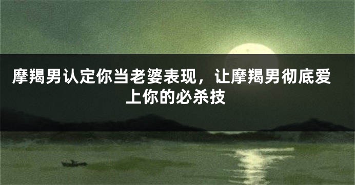 摩羯男认定你当老婆表现，让摩羯男彻底爱上你的必杀技
