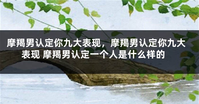 摩羯男认定你九大表现，摩羯男认定你九大表现 摩羯男认定一个人是什么样的