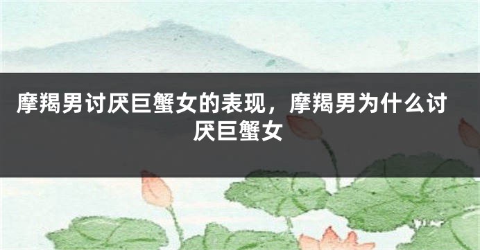 摩羯男讨厌巨蟹女的表现，摩羯男为什么讨厌巨蟹女