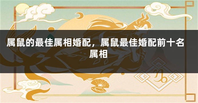 属鼠的最佳属相婚配，属鼠最佳婚配前十名属相