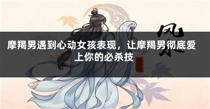 摩羯男遇到心动女孩表现，让摩羯男彻底爱上你的必杀技