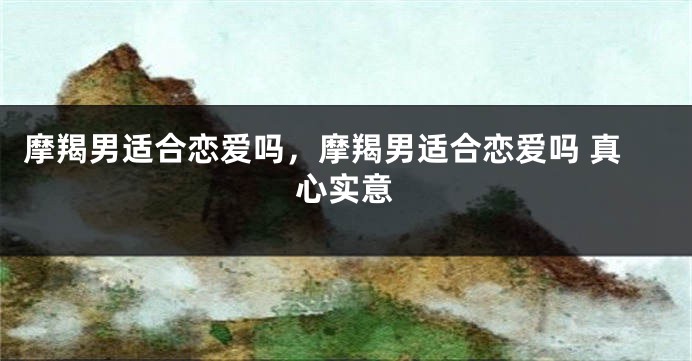 摩羯男适合恋爱吗，摩羯男适合恋爱吗 真心实意