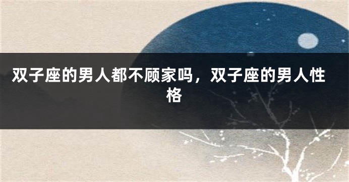 双子座的男人都不顾家吗，双子座的男人性格