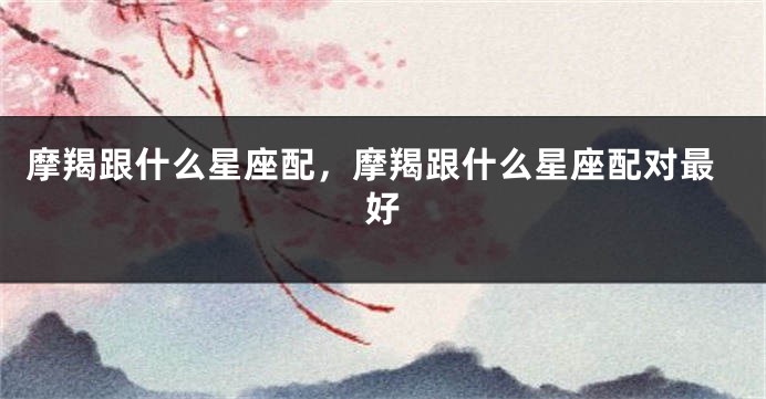摩羯跟什么星座配，摩羯跟什么星座配对最好