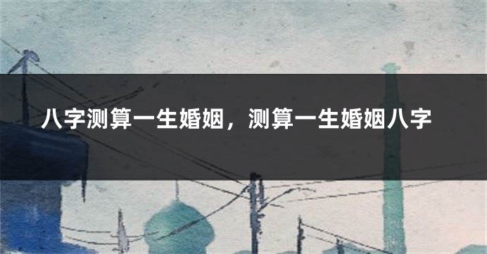 八字测算一生婚姻,测算一生婚姻八字