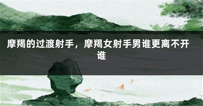 摩羯的过渡射手，摩羯女射手男谁更离不开谁