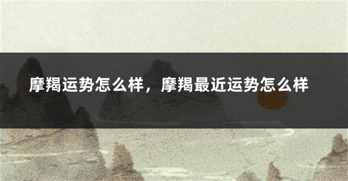 摩羯运势怎么样，摩羯最近运势怎么样