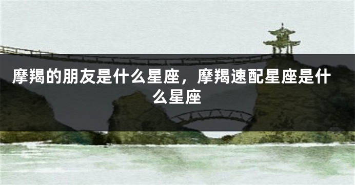 摩羯的朋友是什么星座，摩羯速配星座是什么星座