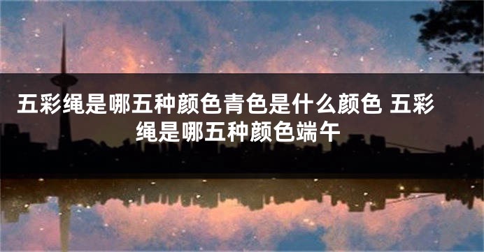 五彩绳是哪五种颜色青色是什么颜色 五彩绳是哪五种颜色端午
